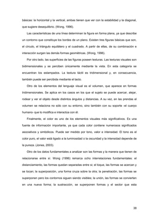 38
básicas: la horizontal y la vertical, ambas tienen que ver con la estabilidad y la diagonal,
que sugiere desequilibrio. (Wong, 1996).
Las características de una línea determinan la figura en forma plana, ya que describe
un contorno que constituye los bordes de un plano. Existen tres figuras básicas que son,
el círculo, el triángulo equilátero y el cuadrado. A partir de ellas, de su combinación e
interacción surgen las demás formas geométricas. (Wong, 1996).
Por otro lado, las superficies de las figuras poseen texturas. Las texturas visuales son
bidimensionales y se perciben únicamente mediante la vista. En esta categoría se
encuentran los estampados. La textura táctil es tridimensional y, en consecuencia,
también puede ser percibida mediante el tacto.
Otro de los elementos del lenguaje visual es el volumen, que aparece en formas
tridimensionales. Se aplica en los casos en los que el sujeto se puede acercar, alejar,
rodear y ver el objeto desde distintos ángulos y distancias. A su vez, en las prendas el
volumen se relaciona no sólo con su entorno, sino también con su soporte -el cuerpo
humano- que lo modifica e interactúa con él.
Finalmente, el color es uno de los elementos visuales más significativos. Es una
fuente de información importante, ya que cada color contiene numerosos significados
asociativos y simbólicos. Puede ser medido por tono, valor e intensidad. El tono es el
color puro, el valor está ligado a la luminosidad o la oscuridad y la intensidad depende de
la pureza. (Jones, 2003).
Otro de los datos fundamentales a analizar son las formas y la manera que tienen de
relacionarse entre sí. Wong (1996) remarca ocho interrelaciones fundamentales: el
distanciamiento, las formas quedan separadas entre si; el toque, las formas se acercan y
se tocan; la superposición, una forma cruza sobre la otra; la penetración, las formas se
superponen pero los contornos siguen siendo visibles; la unión, las formas se convierten
en una nueva forma; la sustracción, se superponen formas y el sector que esta
 