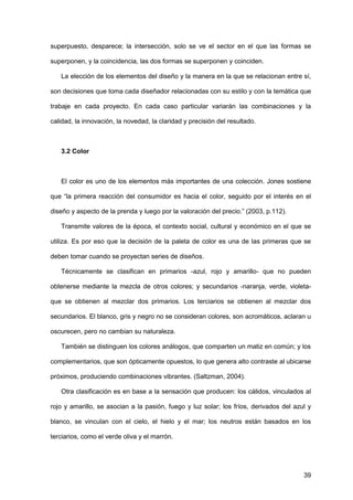 39
superpuesto, desparece; la intersección, solo se ve el sector en el que las formas se
superponen, y la coincidencia, las dos formas se superponen y coinciden.
La elección de los elementos del diseño y la manera en la que se relacionan entre sí,
son decisiones que toma cada diseñador relacionadas con su estilo y con la temática que
trabaje en cada proyecto. En cada caso particular variarán las combinaciones y la
calidad, la innovación, la novedad, la claridad y precisión del resultado.
3.2 Color
El color es uno de los elementos más importantes de una colección. Jones sostiene
que “la primera reacción del consumidor es hacia el color, seguido por el interés en el
diseño y aspecto de la prenda y luego por la valoración del precio.” (2003, p.112).
Transmite valores de la época, el contexto social, cultural y económico en el que se
utiliza. Es por eso que la decisión de la paleta de color es una de las primeras que se
deben tomar cuando se proyectan series de diseños.
Técnicamente se clasifican en primarios -azul, rojo y amarillo- que no pueden
obtenerse mediante la mezcla de otros colores; y secundarios -naranja, verde, violeta-
que se obtienen al mezclar dos primarios. Los terciarios se obtienen al mezclar dos
secundarios. El blanco, gris y negro no se consideran colores, son acromáticos, aclaran u
oscurecen, pero no cambian su naturaleza.
También se distinguen los colores análogos, que comparten un matiz en común; y los
complementarios, que son ópticamente opuestos, lo que genera alto contraste al ubicarse
próximos, produciendo combinaciones vibrantes. (Saltzman, 2004).
Otra clasificación es en base a la sensación que producen: los cálidos, vinculados al
rojo y amarillo, se asocian a la pasión, fuego y luz solar; los fríos, derivados del azul y
blanco, se vinculan con el cielo, el hielo y el mar; los neutros están basados en los
terciarios, como el verde oliva y el marrón.
 