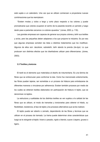 41
está sujeta a un calendario. Una vez que se utilizan comienzan a proyectarse nuevas
combinaciones que los reemplacen.
“Existen modas y ciclos a largo y corto plazo respecto a los colores y puede
pronosticarse que colores ocuparan el centro de la pasarela durante un período y luego
darán paso a parientes cercanos o a colores opuestos.” (Jones, 2003, p. 118).
Las grandes empresas son capaces de generar sus propios colores y teñir sus textiles
y avíos, pero las pequeñas deben adaptarse a los que propone la industria. Es por eso
que algunas empresas someten las telas a distintos tratamientos que los modifican.
Algunos de ellos son: decolorar, sobreteñir, teñir atando la prenda (tie-dye). Lo que
producen son distintos efectos que los diseñadores utilizan para diferenciarse. (Jones,
2003).
3.3 Textiles y texturas
El textil es el elemento que materializa al diseño de indumentaria. Es una lámina de
fibras que se entrecruzan para conformar la tela. Como fue mencionado anteriormente,
las fibras pueden tejerse, ser sometidas a un proceso de hilatura para entrelazarse de
diferentes maneras o vincularse por adherencia. Existen también procesos por medio de
los cuales se obtienen textiles elaborados sin participación de hilatura ni tejido, que se
denominan no tejidos.
La estructura y cualidades de los distintos textiles se ven sujetos a la calidad de las
fibras que se utilizan, el modo de tramarlas y torsionarlas para obtener el hilado, su
flexibilidad, resistencia, el tipo de tejido y los procesos alternativos que se les realicen.
El tejido puede ser abierto o cerrado, dependiendo de las fibras y técnicas que se
utilicen en el proceso de tramado. La trama puede determinar otras características que
luego se le otorgarán al tejido: liviano o pesado, rígido o blando, suave o áspero, grueso o
ligero.
 