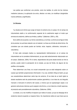 44
Las partes que conforman una prenda, como los textiles, la unión de los mismos
mediante costuras y la aplicación de avíos, afectan a la tela y la modifican otorgándole
nuevos atributos y significados.
3.4 Siluetas
“La silueta es la forma que surge al trazar el contorno de un cuerpo. En el campo de
indumentaria atañe a la conformación espacial de la vestimenta según el modo que
enmarca la anatomía, define sus límites y califica.” (Saltzman, 2004, p. 69).
Se la define de acuerdo a su forma volumétrica y a la línea. La forma es la figura límite
de la prenda, la cual tiene relación con el material. La línea es el límite de dicha forma. Se
considera que una silueta puede ser bombé, recta, trapecio, adherente, insinuante o
volumétrica.
Si bien este concepto implica su representación bidimensional, en el campo de
indumentaria se la considera tridimensional, ya que está estrechamente relacionada con
el cuerpo. (Saltzman, 2004). Por lo tanto, dependiendo del punto desde donde se mire la
prenda, puede variar la percepción de la silueta, ya sea de frente, de alguno de los
perfiles o de espalda.
Para determinar una línea, es crucial comprender que se está trabajando sobre un
cuerpo que también proporcionara información. A su vez, también influye el textil, ya que
sus características determinan cierto tipo de contorno. Si se trata de un textil rígido la
silueta resultante será de predominante carácter geométrico; si se trata de uno lánguido
marcará o insinuará el contorno del cuerpo, a menos que se superpongan capas o se
generen estructuras internas que le asignen otra forma; y si se trata de un textil vaporoso,
el producto será previsiblemente volumétrico. (Saltzman, 2004).
La silueta, a su vez modifica el espacio que rodea al cuerpo, ya que se despega de la
anatomía natural ocupando un espacio físico. Su importancia radica en que hace que se
 