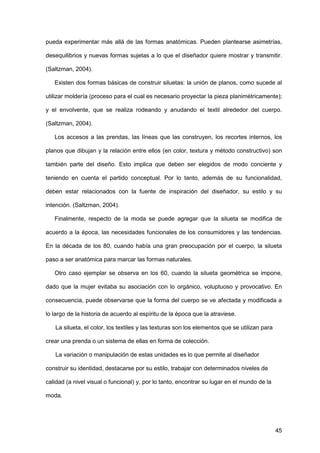 45
pueda experimentar más allá de las formas anatómicas. Pueden plantearse asimetrías,
desequilibrios y nuevas formas sujetas a lo que el diseñador quiere mostrar y transmitir.
(Saltzman, 2004).
Existen dos formas básicas de construir siluetas: la unión de planos, como sucede al
utilizar moldería (proceso para el cual es necesario proyectar la pieza planimétricamente);
y el envolvente, que se realiza rodeando y anudando el textil alrededor del cuerpo.
(Saltzman, 2004).
Los accesos a las prendas, las líneas que las construyen, los recortes internos, los
planos que dibujan y la relación entre ellos (en color, textura y método constructivo) son
también parte del diseño. Esto implica que deben ser elegidos de modo conciente y
teniendo en cuenta el partido conceptual. Por lo tanto, además de su funcionalidad,
deben estar relacionados con la fuente de inspiración del diseñador, su estilo y su
intención. (Saltzman, 2004).
Finalmente, respecto de la moda se puede agregar que la silueta se modifica de
acuerdo a la época, las necesidades funcionales de los consumidores y las tendencias.
En la década de los 80, cuando había una gran preocupación por el cuerpo, la silueta
paso a ser anatómica para marcar las formas naturales.
Otro caso ejemplar se observa en los 60, cuando la silueta geométrica se impone,
dado que la mujer evitaba su asociación con lo orgánico, voluptuoso y provocativo. En
consecuencia, puede observarse que la forma del cuerpo se ve afectada y modificada a
lo largo de la historia de acuerdo al espíritu de la época que la atraviese.
La silueta, el color, los textiles y las texturas son los elementos que se utilizan para
crear una prenda o un sistema de ellas en forma de colección.
La variación o manipulación de estas unidades es lo que permite al diseñador
construir su identidad, destacarse por su estilo, trabajar con determinados niveles de
calidad (a nivel visual o funcional) y, por lo tanto, encontrar su lugar en el mundo de la
moda.
 