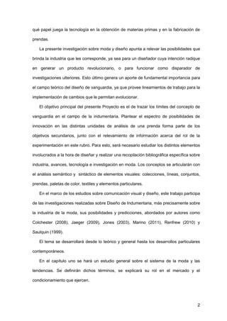 2
qué papel juega la tecnología en la obtención de materias primas y en la fabricación de
prendas.
La presente investigación sobre moda y diseño apunta a relevar las posibilidades que
brinda la industria que les corresponde, ya sea para un diseñador cuya intención radique
en generar un producto revolucionario, o para funcionar como disparador de
investigaciones ulteriores. Esto último genera un aporte de fundamental importancia para
el campo teórico del diseño de vanguardia, ya que provee lineamientos de trabajo para la
implementación de cambios que le permitan evolucionar.
El objetivo principal del presente Proyecto es el de trazar los límites del concepto de
vanguardia en el campo de la indumentaria. Plantear el espectro de posibilidades de
innovación en las distintas unidades de análisis de una prenda forma parte de los
objetivos secundarios, junto con el relevamiento de información acerca del rol de la
experimentación en este rubro. Para esto, será necesario estudiar los distintos elementos
involucrados a la hora de diseñar y realizar una recopilación bibliográfica específica sobre
industria, avances, tecnología e investigación en moda. Los conceptos se articularán con
el análisis semántico y sintáctico de elementos visuales: colecciones, líneas, conjuntos,
prendas, paletas de color, textiles y elementos particulares.
En el marco de los estudios sobre comunicación visual y diseño, este trabajo participa
de las investigaciones realizadas sobre Diseño de Indumentaria, más precisamente sobre
la industria de la moda, sus posibilidades y predicciones, abordados por autores como
Colchester (2008), Jaeger (2009), Jones (2003), Marino (2011), Renfrew (2010) y
Saulquin (1999).
El tema se desarrollará desde lo teórico y general hasta los desarrollos particulares
contemporáneos.
En el capítulo uno se hará un estudio general sobre el sistema de la moda y las
tendencias. Se definirán dichos términos, se explicará su rol en el mercado y el
condicionamiento que ejercen.
 