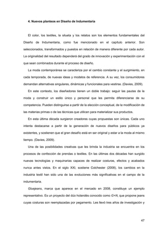 47
4. Nuevos planteos en Diseño de Indumentaria
El color, los textiles, la silueta y los relatos son los elementos fundamentales del
Diseño de Indumentaria, como fue mencionado en el capítulo anterior. Son
seleccionados, transformados y puestos en relación de manera diferente por cada autor.
La originalidad del resultado dependerá del grado de innovación y experimentación con el
que sean combinados durante el proceso de diseño.
La moda contemporánea se caracteriza por el cambio constante y el surgimiento, en
cada temporada, de nuevas ideas y modelos de referencia. A su vez, los consumidores
demandan alternativas singulares, dinámicas y funcionales para vestirse. (Davies, 2009).
En este contexto, los diseñadores tienen un doble trabajo: seguir las pautas de la
moda y construir un estilo único y personal que les permita diferenciarse de su
competencia. Pueden distinguirse a partir de la elección conceptual, de la modificación de
las materias primas o de las técnicas que utilicen para materializar sus productos.
En esta última década surgieron creadores cuyas propuestas son únicas. Cada uno
intenta destacarse a partir de la generación de nuevos diseños para públicos ya
existentes, y sostienen que el gran desafío está en ser original y estar a la moda al mismo
tiempo. (Davies, 2009).
Una de las posibilidades creativas que les brinda la industria se encuentra en los
procesos de confección de prendas o textiles. En las últimas dos décadas han surgido
nuevas tecnologías y maquinarias capaces de realizar costuras, efectos y acabados
nunca antes vistos. En el siglo XXI, sostiene Colchester (2008), los cambios en la
industria textil han sido una de las evoluciones más significativas en el campo de la
indumentaria.
Gluejeans, marca que aparece en el mercado en 2008, constituye un ejemplo
representativo. Es un proyecto del dúo holandés conocido como G+N, que propone jeans
cuyas costuras son reemplazadas por pegamento. Les llevó tres años de investigación y
 