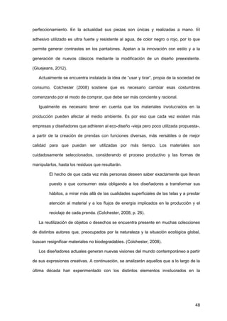 48
perfeccionamiento. En la actualidad sus piezas son únicas y realizadas a mano. El
adhesivo utilizado es ultra fuerte y resistente al agua, de color negro o rojo, por lo que
permite generar contrastes en los pantalones. Apelan a la innovación con estilo y a la
generación de nuevos clásicos mediante la modificación de un diseño preexistente.
(Gluejeans, 2012).
Actualmente se encuentra instalada la idea de “usar y tirar”, propia de la sociedad de
consumo. Colchester (2008) sostiene que es necesario cambiar esas costumbres
comenzando por el modo de comprar, que debe ser más conciente y racional.
Igualmente es necesario tener en cuenta que los materiales involucrados en la
producción pueden afectar al medio ambiente. Es por eso que cada vez existen más
empresas y diseñadores que adhieren al eco-diseño -vieja pero poco utilizada propuesta-,
a partir de la creación de prendas con funciones diversas, más versátiles o de mejor
calidad para que puedan ser utilizadas por más tiempo. Los materiales son
cuidadosamente seleccionados, considerando el proceso productivo y las formas de
manipularlos, hasta los residuos que resultarán.
El hecho de que cada vez más personas deseen saber exactamente que llevan
puesto o que consumen esta obligando a los diseñadores a transformar sus
hábitos, a mirar más allá de las cualidades superficiales de las telas y a prestar
atención al material y a los flujos de energía implicados en la producción y el
reciclaje de cada prenda. (Colchester, 2008, p. 26).
La reutilización de objetos o desechos se encuentra presente en muchas colecciones
de distintos autores que, preocupados por la naturaleza y la situación ecológica global,
buscan resignificar materiales no biodegradables. (Colchester, 2008).
Los diseñadores actuales generan nuevas visiones del mundo contemporáneo a partir
de sus expresiones creativas. A continuación, se analizarán aquellos que a lo largo de la
última década han experimentado con los distintos elementos involucrados en la
 
