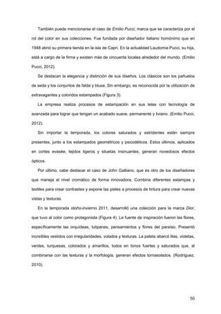 50
También puede mencionarse el caso de Emilio Pucci, marca que se caracteriza por el
rol del color en sus colecciones. Fue fundada por diseñador italiano homónimo que en
1948 abrió su primera tienda en la isla de Capri. En la actualidad Laudomia Pucci, su hija,
está a cargo de la firma y existen más de cincuenta locales alrededor del mundo. (Emilio
Pucci, 2012).
Se destacan la elegancia y distinción de sus diseños. Los clásicos son los pañuelos
de seda y los conjuntos de falda y blusa. Sin embargo, es reconocida por la utilización de
extravagantes y coloridos estampados (Figura 3).
La empresa realiza procesos de estampación en sus telas con tecnología de
avanzada para lograr que tengan un acabado suave, permanente y liviano. (Emilio Pucci,
2012).
Sin importar la temporada, los colores saturados y estridentes están siempre
presentes, junto a los estampados geométricos y psicodélicos. Estos últimos, aplicados
en cortes evasée, tejidos ligeros y siluetas insinuantes, generan novedosos efectos
ópticos.
Por último, cabe destacar el caso de John Galliano, que es otro de los diseñadores
que maneja el nivel cromático de forma innovadora. Combina diferentes estampas y
textiles para crear contrastes y expone las pieles a procesos de tintura para crear nuevas
vistas y texturas.
En la temporada otoño-invierno 2011, desarrolló una colección para la marca Dior,
que tuvo al color como protagonista (Figura 4). La fuente de inspiración fueron las flores,
específicamente las orquídeas, tulipanes, pensamientos y flores del paraíso. Presentó
increíbles vestidos con irregularidades, volados y texturas. La paleta abarcó lilas, violetas,
verdes, turquesas, colorados y amarillos, todos en tonos fuertes y saturados que, al
combinarse con las texturas y la morfología, generan efectos tornasolados. (Rodríguez,
2010).
 