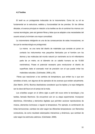 51
4.2 Textiles
El textil es un protagonista indiscutido de la indumentaria. Como tal, su rol es
fundamental en la estructura, estética y funcionalidad de las prendas. En las últimas
décadas, el avance principal en relación a los textiles se dio al combinar los mismos con
nuevas tecnologías, para así generar fibras y telas que se adapten a las necesidades del
usuario actual y le brinden una mayor comodidad.
La indumentaria inteligente es una de las consecuencias de estas innovaciones, en
las que la nanotecnología es protagonista:
La misma es una rama del diseño de materiales que consiste en poner en
contacto los instrumentos mas pequeños fabricados por el hombre con los
átomos y las moléculas del mundo natural (un nanómetro es la mil millonésima
parte de un metro; en el diámetro de un cabello humano es de 10.000
nanómetros). Posee el potencial necesario para revolucionar el diseño de
superficies dado el avanzado nivel de precisión con el que puede imitar los
materiales naturales. (Colchester, 2008, p.30).
Fibras que reaccionan a los cambios de temperatura, que emiten luz o que son
sensibles al tacto, son algunos de los ejemplos de los avances que existen actualmente.
(San Martín, 2010). Muchos diseñadores consideran que los tejidos y la ropa inteligente
son la clave del futuro en el campo de la moda.
Los e-textiles surgen en el último siglo a partir del cruce entre la tecnología y los
textiles, llamada fibertronic. Se encuentran aún en su etapa experimental. Incorporan
electrónica, informática y elementos digitales que permiten accionar reproductores de
música, elementos luminosos o regular la temperatura. Por ejemplo, la combinación de
tintas termocromas -cambian de color según las diferentes temperaturas- con filamentos
conductores, da como resultado estampados interactivos y dinámicos, que cambian de
color según los estímulos calóricos. (Colchester, 2008).
 
