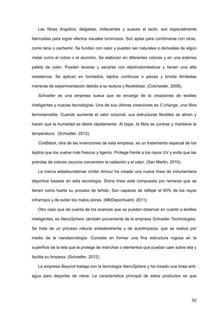 52
Las fibras Angelina, delgadas, iridiscentes y suaves al tacto, son especialmente
fabricadas para lograr efectos visuales luminosos. Son aptas para combinarse con otras,
como lana o cachemir. Se funden con calor y pueden ser naturales o derivadas de algún
metal como el cobre o el aluminio. Se elaboran en diferentes colores y en una extensa
paleta de color. Pueden lavarse y secarse con electrodomésticos y tienen una alta
resistencia. Se aplican en bordados, tejidos continuos o piezas y brinda ilimitadas
maneras de experimentación debido a su textura y flexibilidad. (Colchester, 2008).
Schoeller es una empresa sueca que se encarga de la creaciones de textiles
inteligentes y nuevas tecnologías. Una de sus últimas creaciones es C-change, una fibra
termosensible. Cuando aumenta el calor corporal, sus estructuras flexibles se abren y
hacen que la humedad se libere rápidamente. Al bajar, la fibra se contrae y mantiene la
temperatura. (Schoeller, 2012).
Coldblack, otra de las invenciones de esta empresa, es un tratamiento especial de los
tejidos que los vuelve más frescos y ligeros. Protege frente a los rayos UV y evita que las
prendas de colores oscuros concentren la radiación y el calor. (San Martin, 2010).
La marca estadounidense Under Amour ha creado una nueva línea de indumentaria
deportiva basada en esta tecnología. Dicha línea está compuesta por remeras que se
tienen como fuerte su proceso de teñido. Son capaces de reflejar el 60% de los rayos
infrarrojos y de evitar los malos olores. (MktDeportivaInt, 2011).
Otro caso que da cuenta de los avances que se pueden observar en cuanto a textiles
inteligentes, es NanoSphere, también proveniente de la empresa Schoeller Technologies.
Se trata de un proceso natural antiaderehente y de autolimpieza, que se realiza por
medio de la nanotecnología. Consiste en formar una fina estructura rugosa en la
superficie de la tela que la protege de manchas o elementos que puedan caer sobre ella y
facilita su limpieza. (Schoeller, 2012).
La empresa Beyond trabaja con la tecnología NanoSphere y ha creado una línea anti-
agua para deportes de nieve. La característica principal de estos productos es que
 