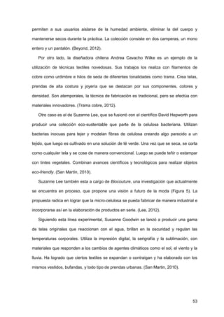 53
permiten a sus usuarios aislarse de la humedad ambiente, eliminar la del cuerpo y
mantenerse secos durante la práctica. La colección consiste en dos camperas, un mono
entero y un pantalón. (Beyond, 2012).
Por otro lado, la diseñadora chilena Andrea Cavacho Wilke es un ejemplo de la
utilización de técnicas textiles novedosas. Sus trabajos los realiza con filamentos de
cobre como urdimbre e hilos de seda de diferentes tonalidades como trama. Crea telas,
prendas de alta costura y joyería que se destacan por sus componentes, colores y
densidad. Son atemporales, la técnica de fabricación es tradicional, pero se efectúa con
materiales innovadores. (Trama cobre, 2012).
Otro caso es el de Suzanne Lee, que se fusionó con el científico David Hepworth para
producir una colección eco-sustentable que parte de la celulosa bacteriana. Utilizan
bacterias inocuas para tejer y modelan fibras de celulosa creando algo parecido a un
tejido, que luego es cultivado en una solución de té verde. Una vez que se seca, se corta
como cualquier tela y se cose de manera convencional. Luego se puede teñir o estampar
con tintes vegetales. Combinan avances científicos y tecnológicos para realizar objetos
eco-friendly. (San Martín, 2010).
Suzanne Lee también esta a cargo de Biocouture, una investigación que actualmente
se encuentra en proceso, que propone una visión a futuro de la moda (Figura 5). La
propuesta radica en lograr que la micro-celulosa se pueda fabricar de manera industrial e
incorporarse así en la elaboración de productos en serie. (Lee, 2012).
Siguiendo esta línea experimental, Susanne Goodwin se lanzó a producir una gama
de telas originales que reaccionan con el agua, brillan en la oscuridad y regulan las
temperaturas corporales. Utiliza la impresión digital, la serigrafía y la sublimación, con
materiales que responden a los cambios de agentes climáticos como el sol, el viento y la
lluvia. Ha logrado que ciertos textiles se expandan o contraigan y ha elaborado con los
mismos vestidos, bufandas, y todo tipo de prendas urbanas. (San Martin, 2010).
 