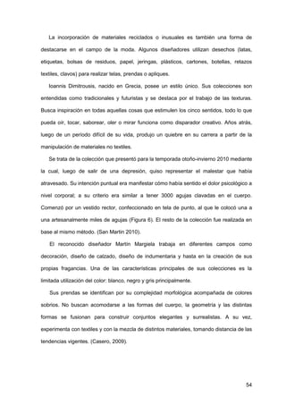 54
La incorporación de materiales reciclados o inusuales es también una forma de
destacarse en el campo de la moda. Algunos diseñadores utilizan desechos (latas,
etiquetas, bolsas de residuos, papel, jeringas, plásticos, cartones, botellas, retazos
textiles, clavos) para realizar telas, prendas o apliques.
Ioannis Dimitrousis, nacido en Grecia, posee un estilo único. Sus colecciones son
entendidas como tradicionales y futuristas y se destaca por el trabajo de las texturas.
Busca inspiración en todas aquellas cosas que estimulen los cinco sentidos, todo lo que
pueda oír, tocar, saborear, oler o mirar funciona como disparador creativo. Años atrás,
luego de un período difícil de su vida, produjo un quiebre en su carrera a partir de la
manipulación de materiales no textiles.
Se trata de la colección que presentó para la temporada otoño-invierno 2010 mediante
la cual, luego de salir de una depresión, quiso representar el malestar que había
atravesado. Su intención puntual era manifestar cómo había sentido el dolor psicológico a
nivel corporal; a su criterio era similar a tener 3000 agujas clavadas en el cuerpo.
Comenzó por un vestido rector, confeccionado en tela de punto, al que le colocó una a
una artesanalmente miles de agujas (Figura 6). El resto de la colección fue realizada en
base al mismo método. (San Martin 2010).
El reconocido diseñador Martín Margiela trabaja en diferentes campos como
decoración, diseño de calzado, diseño de indumentaria y hasta en la creación de sus
propias fragancias. Una de las características principales de sus colecciones es la
limitada utilización del color: blanco, negro y gris principalmente.
Sus prendas se identifican por su complejidad morfológica acompañada de colores
sobrios. No buscan acomodarse a las formas del cuerpo, la geometría y las distintas
formas se fusionan para construir conjuntos elegantes y surrealistas. A su vez,
experimenta con textiles y con la mezcla de distintos materiales, tomando distancia de las
tendencias vigentes. (Casero, 2009).
 