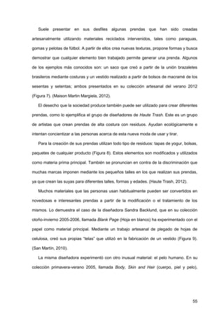 55
Suele presentar en sus desfiles algunas prendas que han sido creadas
artesanalmente utilizando materiales reciclados intervenidos, tales como paraguas,
gomas y pelotas de fútbol. A partir de ellos crea nuevas texturas, propone formas y busca
demostrar que cualquier elemento bien trabajado permite generar una prenda. Algunos
de los ejemplos más conocidos son: un saco que creó a partir de la unión brazaletes
brasileros mediante costuras y un vestido realizado a partir de bolsos de macramé de los
sesentas y setentas; ambos presentados en su colección artesanal del verano 2012
(Figura 7). (Maison Martin Margiela, 2012).
El desecho que la sociedad produce también puede ser utilizado para crear diferentes
prendas, como lo ejemplifica el grupo de diseñadores de Haute Trash. Este es un grupo
de artistas que crean prendas de alta costura con residuos. Ayudan ecológicamente e
intentan concientizar a las personas acerca de esta nueva moda de usar y tirar.
Para la creación de sus prendas utilizan todo tipo de residuos: tapas de yogur, bolsas,
paquetes de cualquier producto (Figura 8). Estos elementos son modificados y utilizados
como materia prima principal. También se pronuncian en contra de la discriminación que
muchas marcas imponen mediante los pequeños talles en los que realizan sus prendas,
ya que crean las suyas para diferentes talles, formas y edades. (Haute Trash, 2012).
Muchos materiales que las personas usan habitualmente pueden ser convertidos en
novedosas e interesantes prendas a partir de la modificación o el tratamiento de los
mismos. Lo demuestra el caso de la diseñadora Sandra Backlund, que en su colección
otoño-invierno 2005-2006, llamada Blank Page (Hoja en blanco) ha experimentado con el
papel como material principal. Mediante un trabajo artesanal de plegado de hojas de
celulosa, creó sus propias “telas” que utilizó en la fabricación de un vestido (Figura 9).
(San Martín, 2010).
La misma diseñadora experimentó con otro inusual material: el pelo humano. En su
colección primavera-verano 2005, llamada Body, Skin and Hair (cuerpo, piel y pelo),
 