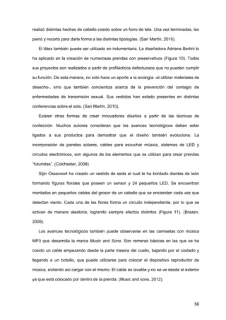 56
realizó distintas hechas de cabello cosido sobre un forro de tela. Una vez terminadas, las
peinó y recortó para darle forma a las distintas tipologías. (San Martín, 2010).
El látex también puede ser utilizado en indumentaria. La diseñadora Adriana Bertini lo
ha aplicado en la creación de numerosas prendas con preservativos (Figura 10). Todos
sus proyectos son realizados a partir de profilácticos defectuosos que no pueden cumplir
su función. De esta manera, no sólo hace un aporte a la ecología -al utilizar materiales de
desecho-, sino que también concientiza acerca de la prevención del contagio de
enfermedades de transmisión sexual. Sus vestidos han estado presentes en distintas
conferencias sobre el sida. (San Martín, 2010).
Existen otras formas de crear innovadores diseños a partir de las técnicas de
confección. Muchos autores consideran que los avances tecnológicos deben estar
ligados a sus productos para demostrar que el diseño también evoluciona. La
incorporación de paneles solares, cables para escuchar música, sistemas de LED y
circuitos electrónicos, son algunos de los elementos que se utilizan para crear prendas
“futuristas”. (Colchester, 2008)
Stjin Ossevoort ha creado un vestido de seda al cual le ha bordado dientes de león
formando figuras florales que poseen un sensor y 24 pequeños LED. Se encuentran
montados en pequeños cables del grosor de un cabello que se encienden cada vez que
detectan viento. Cada una de las flores forma un circuito independiente, por lo que se
activan de manera aleatoria, logrando siempre efectos distintos (Figura 11). (Brazen,
2009).
Los avances tecnológicos también puede observarse en las camisetas con música
MP3 que desarrolla la marca Music and Sons. Son remeras básicas en las que se ha
cosido un cable empezando desde la parte trasera del cuello, bajando por el costado y
llegando a un bolsillo, que puede utilizarse para colocar el dispositivo reproductor de
música, evitando así cargar con el mismo. El cable es lavable y no se ve desde el exterior
ya que está colocado por dentro de la prenda. (Music and sons, 2012).
 