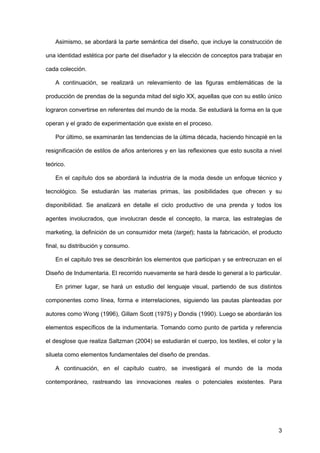 3
Asimismo, se abordará la parte semántica del diseño, que incluye la construcción de
una identidad estética por parte del diseñador y la elección de conceptos para trabajar en
cada colección.
A continuación, se realizará un relevamiento de las figuras emblemáticas de la
producción de prendas de la segunda mitad del siglo XX, aquellas que con su estilo único
lograron convertirse en referentes del mundo de la moda. Se estudiará la forma en la que
operan y el grado de experimentación que existe en el proceso.
Por último, se examinarán las tendencias de la última década, haciendo hincapié en la
resignificación de estilos de años anteriores y en las reflexiones que esto suscita a nivel
teórico.
En el capítulo dos se abordará la industria de la moda desde un enfoque técnico y
tecnológico. Se estudiarán las materias primas, las posibilidades que ofrecen y su
disponibilidad. Se analizará en detalle el ciclo productivo de una prenda y todos los
agentes involucrados, que involucran desde el concepto, la marca, las estrategias de
marketing, la definición de un consumidor meta (target); hasta la fabricación, el producto
final, su distribución y consumo.
En el capitulo tres se describirán los elementos que participan y se entrecruzan en el
Diseño de Indumentaria. El recorrido nuevamente se hará desde lo general a lo particular.
En primer lugar, se hará un estudio del lenguaje visual, partiendo de sus distintos
componentes como línea, forma e interrelaciones, siguiendo las pautas planteadas por
autores como Wong (1996), Gillam Scott (1975) y Dondis (1990). Luego se abordarán los
elementos específicos de la indumentaria. Tomando como punto de partida y referencia
el desglose que realiza Saltzman (2004) se estudiarán el cuerpo, los textiles, el color y la
silueta como elementos fundamentales del diseño de prendas.
A continuación, en el capítulo cuatro, se investigará el mundo de la moda
contemporáneo, rastreando las innovaciones reales o potenciales existentes. Para
 