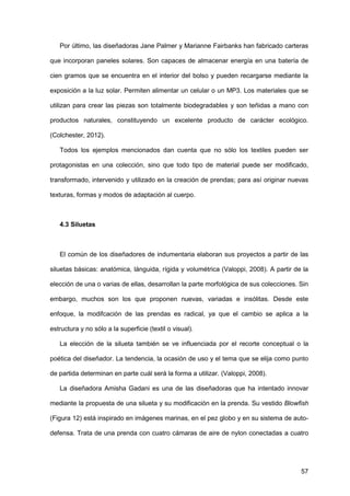 57
Por último, las diseñadoras Jane Palmer y Marianne Fairbanks han fabricado carteras
que incorporan paneles solares. Son capaces de almacenar energía en una batería de
cien gramos que se encuentra en el interior del bolso y pueden recargarse mediante la
exposición a la luz solar. Permiten alimentar un celular o un MP3. Los materiales que se
utilizan para crear las piezas son totalmente biodegradables y son teñidas a mano con
productos naturales, constituyendo un excelente producto de carácter ecológico.
(Colchester, 2012).
Todos los ejemplos mencionados dan cuenta que no sólo los textiles pueden ser
protagonistas en una colección, sino que todo tipo de material puede ser modificado,
transformado, intervenido y utilizado en la creación de prendas; para así originar nuevas
texturas, formas y modos de adaptación al cuerpo.
4.3 Siluetas
El común de los diseñadores de indumentaria elaboran sus proyectos a partir de las
siluetas básicas: anatómica, lánguida, rígida y volumétrica (Valoppi, 2008). A partir de la
elección de una o varias de ellas, desarrollan la parte morfológica de sus colecciones. Sin
embargo, muchos son los que proponen nuevas, variadas e insólitas. Desde este
enfoque, la modifcación de las prendas es radical, ya que el cambio se aplica a la
estructura y no sólo a la superficie (textil o visual).
La elección de la silueta también se ve influenciada por el recorte conceptual o la
poética del diseñador. La tendencia, la ocasión de uso y el tema que se elija como punto
de partida determinan en parte cuál será la forma a utilizar. (Valoppi, 2008).
La diseñadora Amisha Gadani es una de las diseñadoras que ha intentado innovar
mediante la propuesta de una silueta y su modificación en la prenda. Su vestido Blowfish
(Figura 12) está inspirado en imágenes marinas, en el pez globo y en su sistema de auto-
defensa. Trata de una prenda con cuatro cámaras de aire de nylon conectadas a cuatro
 