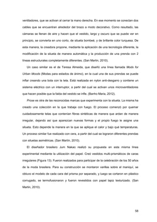 58
ventiladores, que se activan al cerrar la mano derecha. En ese momento se conectan dos
cables que se encuentran alrededor del brazo a modo decorativo. Como resultado, las
cámaras se llenan de aire y hacen que el vestido, largo y oscuro que se puede ver en
principio, se convierta en uno corto, de silueta bombeé, y de brillante color turquesa. De
esta manera, la creadora propone, mediante la aplicación de una tecnología diferente, la
modificación de la silueta de manera automática y la producción de una prenda con 2
líneas estructurales completamente diferentes. (San Martin, 2010).
Un caso similar es el de Teresa Almeida, que diseñó una línea llamada Mods for
Urban Moods (Modas para estados de ánimo), en la cual una de sus prendas se puede
inflar creando una bola con la tela. Está realizada en nylon anti-desgarro y contiene un
sistema eléctrico con un interruptor, a partir del cual se activan unos microventiladores
que hacen posible que la falda del vestido se infle. (Banho Maria, 2012).
Prose es otra de las reconocidas marcas que experimenta con la silueta. La misma ha
creado una colección en la que trabaja con fuego. El proceso comenzó por quemar
cuidadosamente telas que contenían fibras sintéticas de manera que ardan de manera
irregular, dejando así que aparezcan nuevas formas y el propio fuego le asigne una
silueta. Esto depende la manera en la que se aplique el calor y bajo qué temperaturas.
Un proceso similar fue realizado con cera, a partir del cual se lograron diferentes prendas
con siluetas asimétricas. (San Martín, 2010).
El diseñador brasilero Jum Nakao realizó su propuesta en esta misma línea
experimental mediante la utilización del papel. Creó vestidos multi-prismáticos de caras
irregulares (Figura 13). Fueron realizados para participar de la celebración de los 50 años
de la moda brasilera. Para su construcción se montaron varillas sobre el maniquí, se
obtuvo el modelo de cada cara del prisma por separado, y luego se cortaron en plástico
corrugado, se termofusionaron y fueron revestidos con papel tapiz texturizado. (San
Martin, 2010).
 