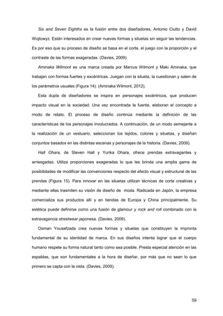 59
Six and Seven Eighths es la fusión entre dos diseñadores, Antonio Ciutto y David
Wojtowyz. Están interesados en crear nuevas formas y siluetas sin seguir las tendencias.
Es por eso que su proceso de diseño se basa en el corte, el juego con la proporción y el
contraste de las formas exageradas. (Davies, 2009).
Aminaka Wilmont es una marca creada por Marcus Wilmont y Maki Aminaka, que
trabajan con formas fuertes y excéntricas. Juegan con la silueta, la cuestionan y salen de
los parámetros usuales (Figura 14). (Aminaka Wilmont, 2012).
Esta dupla de diseñadores se inspira en personajes excéntricos, que producen
impacto visual en la sociedad. Una vez encontrada la fuente, elaboran el concepto a
modo de relato. El proceso de diseño continúa mediante la definición de las
características de los personajes involucrados. A continuación, de un modo semejante a
la realización de un vestuario, seleccionan los tejidos, colores y siluetas, y diseñan
conjuntos basados en las distintas escenas y personajes de la historia. (Davies, 2009).
Hall Ohara, de Steven Hall y Yurika Ohara, ofrece prendas extravagantes y
arriesgadas. Utiliza proporciones exageradas lo que les brinda una amplia gama de
posibilidades de modificar las convenciones respecto del efecto visual y estructural de las
prendas (Figura 15). Para innovar en las siluetas utilizan técnicas de corte creativas y
mediante ellas trasmiten su visión de diseño de moda. Radicada en Japón, la empresa
comercializa sus productos allí y en tiendas de Europa y China principalmente. Su
estética puede definirse como una fusión de glamour y rock and roll combinado con la
extravagancia streetwear japonesa. (Davies, 2009).
Osman Yousefzada crea nuevas formas y siluetas que constituyen la impronta
fundamental de su identidad de marca. En sus diseños intenta lograr que el cuerpo
humano respete su forma natural tanto como sea posible. Presta especial atención en las
espaldas, que son fundamentales a la hora de diseñar, por más que no sean lo que
primero se capta con la vista. (Davies, 2009).
 