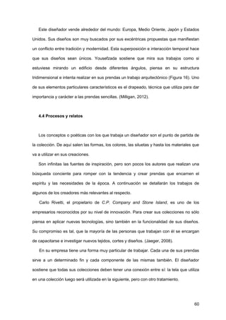 60
Este diseñador vende alrededor del mundo: Europa, Medio Oriente, Japón y Estados
Unidos. Sus diseños son muy buscados por sus excéntricas propuestas que manifiestan
un conflicto entre tradición y modernidad. Esta superposición e interacción temporal hace
que sus diseños sean únicos. Yousefzada sostiene que mira sus trabajos como si
estuviese mirando un edificio desde diferentes ángulos, piensa en su estructura
tridimensional e intenta realizar en sus prendas un trabajo arquitectónico (Figura 16). Uno
de sus elementos particulares característicos es el drapeado, técnica que utiliza para dar
importancia y carácter a las prendas sencillas. (Milligan, 2012).
4.4 Procesos y relatos
Los conceptos o poéticas con los que trabaja un diseñador son el punto de partida de
la colección. De aquí salen las formas, los colores, las siluetas y hasta los materiales que
va a utilizar en sus creaciones.
Son infinitas las fuentes de inspiración, pero son pocos los autores que realizan una
búsqueda conciente para romper con la tendencia y crear prendas que encarnen el
espíritu y las necesidades de la época. A continuación se detallarán los trabajos de
algunos de los creadores más relevantes al respecto.
Carlo Rivetti, el propietario de C.P. Company and Stone Island, es uno de los
empresarios reconocidos por su nivel de innovación. Para crear sus colecciones no sólo
piensa en aplicar nuevas tecnologías, sino también en la funcionalidad de sus diseños.
Su compromiso es tal, que la mayoría de las personas que trabajan con él se encargan
de capacitarse e investigar nuevos tejidos, cortes y diseños. (Jaeger, 2008).
En su empresa tiene una forma muy particular de trabajar. Cada una de sus prendas
sirve a un determinado fin y cada componente de las mismas también. El diseñador
sostiene que todas sus colecciones deben tener una conexión entre sí: la tela que utiliza
en una colección luego será utilizada en la siguiente, pero con otro tratamiento.
 