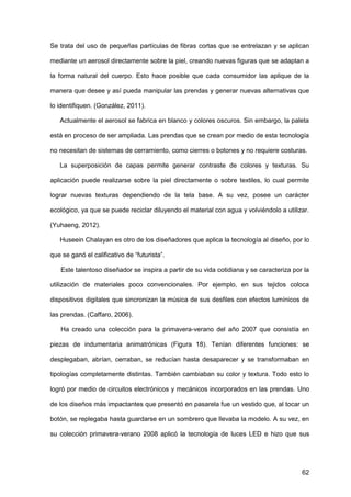 62
Se trata del uso de pequeñas partículas de fibras cortas que se entrelazan y se aplican
mediante un aerosol directamente sobre la piel, creando nuevas figuras que se adaptan a
la forma natural del cuerpo. Esto hace posible que cada consumidor las aplique de la
manera que desee y así pueda manipular las prendas y generar nuevas alternativas que
lo identifiquen. (González, 2011).
Actualmente el aerosol se fabrica en blanco y colores oscuros. Sin embargo, la paleta
está en proceso de ser ampliada. Las prendas que se crean por medio de esta tecnología
no necesitan de sistemas de cerramiento, como cierres o botones y no requiere costuras.
La superposición de capas permite generar contraste de colores y texturas. Su
aplicación puede realizarse sobre la piel directamente o sobre textiles, lo cual permite
lograr nuevas texturas dependiendo de la tela base. A su vez, posee un carácter
ecológico, ya que se puede reciclar diluyendo el material con agua y volviéndolo a utilizar.
(Yuhaeng, 2012).
Huseein Chalayan es otro de los diseñadores que aplica la tecnología al diseño, por lo
que se ganó el calificativo de “futurista”.
Este talentoso diseñador se inspira a partir de su vida cotidiana y se caracteriza por la
utilización de materiales poco convencionales. Por ejemplo, en sus tejidos coloca
dispositivos digitales que sincronizan la música de sus desfiles con efectos lumínicos de
las prendas. (Caffaro, 2006).
Ha creado una colección para la primavera-verano del año 2007 que consistía en
piezas de indumentaria animatrónicas (Figura 18). Tenían diferentes funciones: se
desplegaban, abrían, cerraban, se reducían hasta desaparecer y se transformaban en
tipologías completamente distintas. También cambiaban su color y textura. Todo esto lo
logró por medio de circuitos electrónicos y mecánicos incorporados en las prendas. Uno
de los diseños más impactantes que presentó en pasarela fue un vestido que, al tocar un
botón, se replegaba hasta guardarse en un sombrero que llevaba la modelo. A su vez, en
su colección primavera-verano 2008 aplicó la tecnología de luces LED e hizo que sus
 