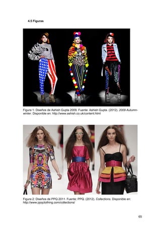 65
4.5 Figuras
Figura 1: Diseños de Ashish Gupta 2009. Fuente: Ashish Gupta. (2012). 2009 Autumn-
winter. Disponible en: http://www.ashish.co.uk/content.html
Figura 2: Diseños de PPQ 2011. Fuente: PPQ. (2012). Collections. Disponible en:
http://www.ppqclothing.com/collections/
 