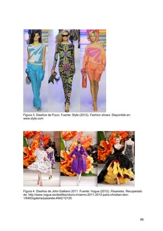 66
Figura 3: Diseños de Pucci. Fuente: Style (2012). Fashion shows. Disponible en:
www.style.com
Figura 4: Diseños de John Galliano 2011. Fuente: Vogue (2012). Pasarelas. Recuperado
de: http://www.vogue.es/desfiles/otono-invierno-2011-2012-paris-christian-dior-
1/6483/galeria/pasarela-4942/12155
 