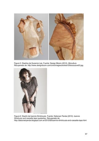 67
Figura 5: Diseños de Suzanne Lee. Fuente: Design Bloom (2012). Bioculture.
Recuperado de: http://www.designboom.com/cms/images/andrea10/biocouture03.jpg
Figura 6: Diseño de Ioannis Dimitrousis. Fuente: Debonair Panda (2010). Ioannis
Dimitrusis and cassette tape eyelashes. Recuperado de:
http://debonairpanda.blogspot.com.ar/2010/06/ioannis-dimitrousis-and-cassette-tape.html
 