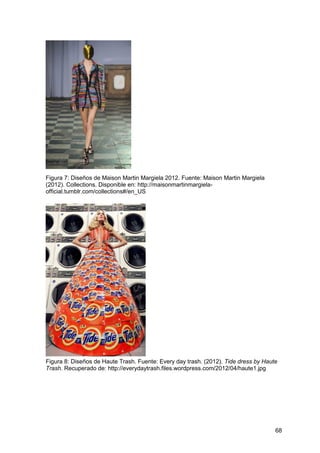 68
Figura 7: Diseños de Maison Martin Margiela 2012. Fuente: Maison Martin Margiela
(2012). Collections. Disponible en: http://maisonmartinmargiela-
official.tumblr.com/collections#/en_US
Figura 8: Diseños de Haute Trash. Fuente: Every day trash. (2012). Tide dress by Haute
Trash. Recuperado de: http://everydaytrash.files.wordpress.com/2012/04/haute1.jpg
 