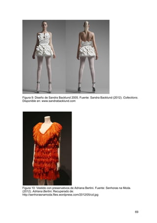 69
Figura 9: Diseño de Sandra Backlund 2005. Fuente: Sandra Backlund (2012). Collections.
Disponible en: www.sandrabacklund.com
Figura 10: Vestido con preservativos de Adriana Bertini. Fuente: Senhoras na Moda.
(2012). Adriana Bertini. Recuperado de:
http://senhorasnamoda.files.wordpress.com/2012/05/cd.jpg
 