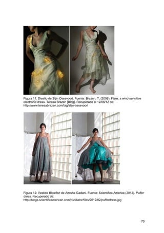 70
Figura 11: Diseño de Stjin Ossevoort. Fuente: Brazen, T. (2009). Flare: a wind-sensitive
electronic dress. Teresa Brazen [Blog]. Recuperado el 12/06/12 de:
http://www.teresabrazen.com/tag/stijn-ossevoort
Figura 12: Vestido Blowfish de Amisha Gadani. Fuente: Scientifica America (2012). Puffer
dress. Recuperado de:
http://blogs.scientificamerican.com/oscillator/files/2012/02/pufferdress.jpg
 
