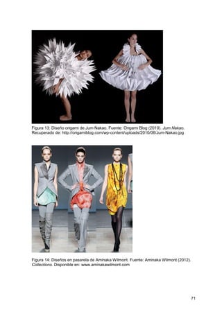 71
Figura 13: Diseño origami de Jum Nakao. Fuente: Origami Blog (2010). Jum Nakao.
Recuperado de: http://origamiblog.com/wp-content/uploads/2010/06/Jum-Nakao.jpg
Figura 14: Diseños en pasarela de Aminaka Wilmont. Fuente: Aminaka Wilmont (2012).
Collections. Disponible en: www.aminakawilmont.com
 