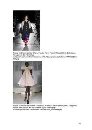 72
Figura 15: Diseño de Hall Ohara. Fuente: Tokyo Fashion Week (2012). Collections.
Recuperado de: http://tokyo-
mbfashionweek.com/files/collections/vol13_12ss/inprocessbyhallohara/INPROCESS-
003.jpg
Figura 16: Diseño de Osman Yousefzada. Fuente: Fashion Stylist (2008). Designers
review. Recuperado de: http://fashion-stylist.net/blog/wp-
content/uploads/2008/04/Osman%20Yousefzada_PinkDress.jpg
 