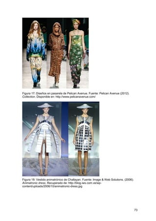 73
Figura 17: Diseños en pasarela de Pelican Avenue. Fuente: Pelican Avenue (2012).
Collection. Disponible en: http://www.pelicanavenue.com/
Figura 18: Vestido animatrónico de Challayan. Fuente: Image & Web Solutions. (2006).
Animatronic dress. Recuperado de: http://blog.iws.com.ve/wp-
content/uploads/2006/10/animatronic-dress.jpg
 