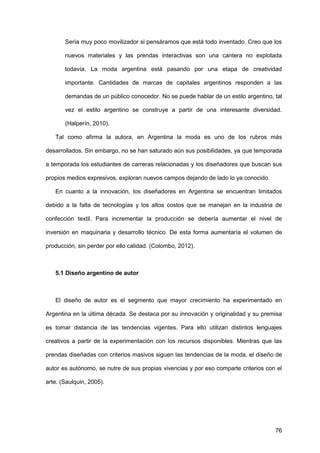 76
Sería muy poco movilizador si pensáramos que está todo inventado. Creo que los
nuevos materiales y las prendas interactivas son una cantera no explotada
todavía. La moda argentina está pasando por una etapa de creatividad
importante. Cantidades de marcas de capitales argentinos responden a las
demandas de un público conocedor. No se puede hablar de un estilo argentino, tal
vez el estilo argentino se construye a partir de una interesante diversidad.
(Halperín, 2010).
Tal como afirma la autora, en Argentina la moda es uno de los rubros más
desarrollados. Sin embargo, no se han saturado aún sus posibilidades, ya que temporada
a temporada los estudiantes de carreras relacionadas y los diseñadores que buscan sus
propios medios expresivos, exploran nuevos campos dejando de lado lo ya conocido.
En cuanto a la innovación, los diseñadores en Argentina se encuentran limitados
debido a la falta de tecnologías y los altos costos que se manejan en la industria de
confección textil. Para incrementar la producción se debería aumentar el nivel de
inversión en maquinaria y desarrollo técnico. De esta forma aumentaría el volumen de
producción, sin perder por ello calidad. (Colombo, 2012).
5.1 Diseño argentino de autor
El diseño de autor es el segmento que mayor crecimiento ha experimentado en
Argentina en la última década. Se destaca por su innovación y originalidad y su premisa
es tomar distancia de las tendencias vigentes. Para ello utilizan distintos lenguajes
creativos a partir de la experimentación con los recursos disponibles. Mientras que las
prendas diseñadas con criterios masivos siguen las tendencias de la moda, el diseño de
autor es autónomo, se nutre de sus propias vivencias y por eso comparte criterios con el
arte. (Saulquin, 2005).
 