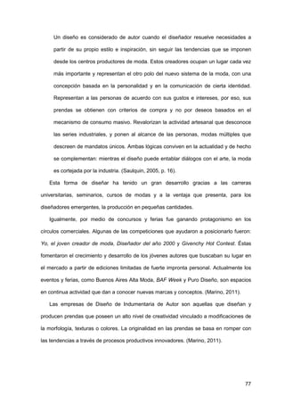 77
Un diseño es considerado de autor cuando el diseñador resuelve necesidades a
partir de su propio estilo e inspiración, sin seguir las tendencias que se imponen
desde los centros productores de moda. Estos creadores ocupan un lugar cada vez
más importante y representan el otro polo del nuevo sistema de la moda, con una
concepción basada en la personalidad y en la comunicación de cierta identidad.
Representan a las personas de acuerdo con sus gustos e intereses, por eso, sus
prendas se obtienen con criterios de compra y no por deseos basados en el
mecanismo de consumo masivo. Revalorizan la actividad artesanal que desconoce
las series industriales, y ponen al alcance de las personas, modas múltiples que
descreen de mandatos únicos. Ambas lógicas conviven en la actualidad y de hecho
se complementan: mientras el diseño puede entablar diálogos con el arte, la moda
es cortejada por la industria. (Saulquin, 2005, p. 16).
Esta forma de diseñar ha tenido un gran desarrollo gracias a las carreras
universitarias, seminarios, cursos de modas y a la ventaja que presenta, para los
diseñadores emergentes, la producción en pequeñas cantidades.
Igualmente, por medio de concursos y ferias fue ganando protagonismo en los
círculos comerciales. Algunas de las competiciones que ayudaron a posicionarlo fueron:
Yo, el joven creador de moda, Diseñador del año 2000 y Givenchy Hot Contest. Éstas
fomentaron el crecimiento y desarrollo de los jóvenes autores que buscaban su lugar en
el mercado a partir de ediciones limitadas de fuerte impronta personal. Actualmente los
eventos y ferias, como Buenos Aires Alta Moda, BAF Week y Puro Diseño, son espacios
en continua actividad que dan a conocer nuevas marcas y conceptos. (Marino, 2011).
Las empresas de Diseño de Indumentaria de Autor son aquellas que diseñan y
producen prendas que poseen un alto nivel de creatividad vinculado a modificaciones de
la morfología, texturas o colores. La originalidad en las prendas se basa en romper con
las tendencias a través de procesos productivos innovadores. (Marino, 2011).
 