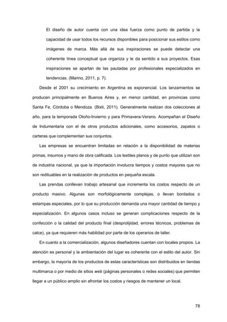 78
El diseño de autor cuenta con una idea fuerza como punto de partida y la
capacidad de usar todos los recursos disponibles para posicionar sus estilos como
imágenes de marca. Más allá de sus inspiraciones se puede detectar una
coherente línea conceptual que organiza y le da sentido a sus proyectos. Esas
inspiraciones se apartan de las pautadas por profesionales especializados en
tendencias. (Marino, 2011, p. 7).
Desde el 2001 su crecimiento en Argentina es exponencial. Los lanzamientos se
producen principalmente en Buenos Aires y, en menor cantidad, en provincias como
Santa Fe, Córdoba o Mendoza. (Bixti, 2011). Generalmente realizan dos colecciones al
año, para la temporada Otoño-Invierno y para Primavera-Verano. Acompañan el Diseño
de Indumentaria con el de otros productos adicionales, como accesorios, zapatos o
carteras que complementan sus conjuntos.
Las empresas se encuentran limitadas en relación a la disponibilidad de materias
primas, insumos y mano de obra calificada. Los textiles planos y de punto que utilizan son
de industria nacional, ya que la importación involucra tiempos y costos mayores que no
son redituables en la realización de productos en pequeña escala.
Las prendas conllevan trabajo artesanal que incrementa los costos respecto de un
producto masivo. Algunas son morfológicamente complejas, o llevan bordados o
estampas especiales, por lo que su producción demanda una mayor cantidad de tiempo y
especialización. En algunos casos incluso se generan complicaciones respecto de la
confección o la calidad del producto final (desprolijidad, errores técnicos, problemas de
calce), ya que requieren más habilidad por parte de los operarios de taller.
En cuanto a la comercialización, algunos diseñadores cuentan con locales propios. La
atención es personal y la ambientación del lugar es coherente con el estilo del autor. Sin
embargo, la mayoría de los productos de estas características son distribuidos en tiendas
multimarca o por medio de sitios web (páginas personales o redes sociales) que permiten
llegar a un público amplio sin afrontar los costos y riesgos de mantener un local.
 