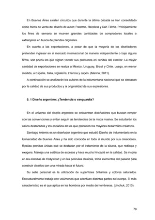 79
En Buenos Aires existen circuitos que durante la última década se han consolidado
como focos de venta del diseño de autor: Palermo, Recoleta y San Telmo. Principalmente
los fines de semana se mueven grandes cantidades de compradores locales o
extranjeros en busca de prendas originales.
En cuanto a las exportaciones, a pesar de que la mayoría de los diseñadores
pretenden ingresar en el mercado internacional de manera independiente o bajo alguna
firma, son pocos los que logran vender sus productos en tiendas del exterior. La mayor
cantidad de exportaciones se realiza a México, Uruguay, Brasil y Chile. Luego, en menor
medida, a España, Italia, Inglaterra, Francia y Japón. (Marino, 2011).
A continuación se analizarán los autores de la indumentaria nacional que se destacan
por la calidad de sus productos y la originalidad de sus expresiones.
5. 1 Diseño argentino: ¿Tendencia o vanguardia?
En el universo del diseño argentino se encuentran diseñadores que buscan romper
con las convenciones y evitan seguir las tendencias de la moda masiva. Se estudiarán los
casos destacados y los espacios en los que producen los mayores desarrollos creativos.
Santiago Artemis es un diseñador argentino que estudió Diseño de Indumentaria en la
Universidad de Buenos Aires y ha sido conocido en todo el mundo por sus creaciones.
Realiza prendas únicas que se destacan por el tratamiento de la silueta, que redibuja y
exagera. Maneja una estética de excesos y hace mucho hincapié en la calidad. Se inspira
en las estrellas de Hollywood y en las películas clásicas, toma elementos del pasado para
construir diseños con una mirada hacia el futuro.
Su sello personal es la utilización de superficies brillantes y colores saturados.
Estructuralmente trabaja con volúmenes que acentúan distintas partes del cuerpo. El más
característico es el que aplica en los hombros por medio de hombreras. (Jinchuk, 2010).
 