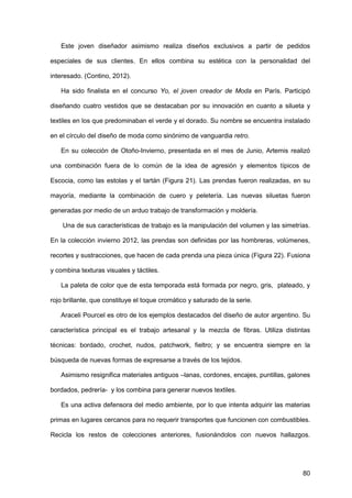 80
Este joven diseñador asimismo realiza diseños exclusivos a partir de pedidos
especiales de sus clientes. En ellos combina su estética con la personalidad del
interesado. (Contino, 2012).
Ha sido finalista en el concurso Yo, el joven creador de Moda en París. Participó
diseñando cuatro vestidos que se destacaban por su innovación en cuanto a silueta y
textiles en los que predominaban el verde y el dorado. Su nombre se encuentra instalado
en el círculo del diseño de moda como sinónimo de vanguardia retro.
En su colección de Otoño-Invierno, presentada en el mes de Junio, Artemis realizó
una combinación fuera de lo común de la idea de agresión y elementos típicos de
Escocia, como las estolas y el tartán (Figura 21). Las prendas fueron realizadas, en su
mayoría, mediante la combinación de cuero y peletería. Las nuevas siluetas fueron
generadas por medio de un arduo trabajo de transformación y moldería.
Una de sus características de trabajo es la manipulación del volumen y las simetrías.
En la colección invierno 2012, las prendas son definidas por las hombreras, volúmenes,
recortes y sustracciones, que hacen de cada prenda una pieza única (Figura 22). Fusiona
y combina texturas visuales y táctiles.
La paleta de color que de esta temporada está formada por negro, gris, plateado, y
rojo brillante, que constituye el toque cromático y saturado de la serie.
Araceli Pourcel es otro de los ejemplos destacados del diseño de autor argentino. Su
característica principal es el trabajo artesanal y la mezcla de fibras. Utiliza distintas
técnicas: bordado, crochet, nudos, patchwork, fieltro; y se encuentra siempre en la
búsqueda de nuevas formas de expresarse a través de los tejidos.
Asimismo resignifica materiales antiguos –lanas, cordones, encajes, puntillas, galones
bordados, pedrería- y los combina para generar nuevos textiles.
Es una activa defensora del medio ambiente, por lo que intenta adquirir las materias
primas en lugares cercanos para no requerir transportes que funcionen con combustibles.
Recicla los restos de colecciones anteriores, fusionándolos con nuevos hallazgos.
 