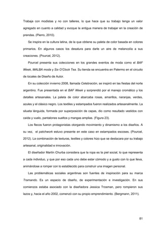 81
Trabaja con modistas y no con talleres, lo que hace que su trabajo tenga un valor
agregado en cuanto a calidad y evoque la antigua manera de trabajar en la creación de
prendas. (Pierro, 2010).
Se inspira en la cultura latina, de la que obtiene su paleta de color basada en colores
primarios. En algunos casos los desatura para darle un aire de melancolía a sus
creaciones. (Pourcel, 2012).
Pourcel presenta sus colecciones en los grandes eventos de moda como el BAF
Week, MALBA moda y Six O’Clock Tea. Su tienda se encuentra en Palermo en el circuito
de locales de Diseño de Autor.
En su colección invierno 2008, llamada Celebración, se inspiró en las fiestas del norte
argentino. Fue presentada en el BAF Week y sorprendió por el manejo cromático y los
detalles artesanales. La paleta de color abarcaba rosas, amarillos, naranjas, verdes,
azules y el clásico negro. Los textiles y estampados fueron realizados artesanalmente. La
silueta lánguida, formada por superposición de capas, dio como resultado vestidos con
caída y vuelo, pantalones sueltos y mangas amplias. (Figura 23).
Los flecos fueron protagonistas otorgando movimiento y dinamismo a los diseños. A
su vez, el patchwork estuvo presente en este caso en estampados escoses. (Pourcel,
2012). La combinación de texturas, textiles y colores hizo que se destacara por su trabajo
artesanal, originalidad e innovación.
El diseñador Martín Churba considera que la ropa es la piel social, lo que representa
a cada individuo, y que por eso cada uno debe estar cómodo y a gusto con lo que lleva,
animándose a romper con lo establecido para construir una imagen personal.
Las problemáticas sociales argentinas son fuentes de inspiración para su marca
Tramando. Es un espacio de diseño, de experimentación e investigación. En sus
comienzos estaba asociado con la diseñadora Jessica Trosman, pero rompieron sus
lazos y, hacia el año 2002, comenzó con su propio emprendimiento. (Bergmann, 2011).
 