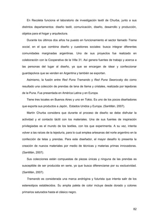 82
En Recoleta funciona el laboratorio de investigación textil de Churba, junto a sus
distintos departamentos: diseño textil, comunicación, diseño, desarrollo y producción,
objetos para el hogar y arquitectura.
Durante los últimos dos años ha puesto en funcionamiento el sector llamado Trama
social, en el que combina diseño y cuestiones sociales: busca integrar diferentes
comunidades marginadas argentinas. Uno de sus proyectos fue realizado en
colaboración con la Cooperativa de la Villa 31. Así genera fuentes de trabajo y acerca a
las personas del lugar al diseño, ya que se encargan de idear y confeccionar
guardapolvos que se venden en Argentina y también se exportan.
Asimismo, la fusión entre Red Puna Tramando y Red Puna Swarovsky dio como
resultado una colección de prendas de lana de llama y cristales, realizada por tejedoras
de la Puna. Fue presentada en América Latina y en Europa.
Tiene tres locales en Buenos Aires y uno en Tokio. Es uno de los pocos diseñadores
que exporta sus productos a Japón, Estados Unidos y Europa. (Santillán, 2007).
Martín Churba considera que durante el proceso de diseño se debe disfrutar la
actividad y el contacto táctil con los materiales. Una de sus fuentes de inspiración
privilegiadas es el mundo de los textiles, con los que experimenta. A su vez, intenta
volver a las raíces de la tejeduría, para lo cual emplea artesanas del norte argentino en la
confección de telas y prendas. Para este diseñador, el mayor desafío lo presenta la
creación de nuevos materiales por medio de técnicas y materias primas innovadoras.
(Santillán, 2007).
Sus colecciones están compuestas de piezas únicas y ninguna de las prendas es
susceptible de ser producida en serie, ya que busca diferenciarse por su exclusividad.
(Santillán, 2007).
Tramando es considerada una marca andrógina y futurista que intenta salir de los
estereotipos establecidos. Su amplia paleta de color incluye desde dorado y colores
primarios saturados hasta el clásico negro.
 