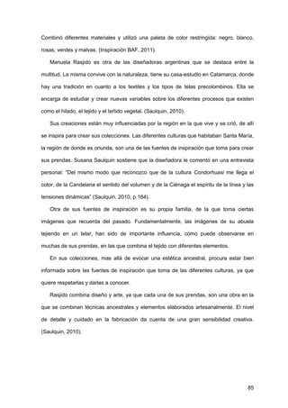 85
Combinó diferentes materiales y utilizó una paleta de color restringida: negro, blanco,
rosas, verdes y malvas. (Inspiración BAF, 2011).
Manuela Rasjido es otra de las diseñadoras argentinas que se destaca entre la
multitud. La misma convive con la naturaleza, tiene su casa-estudio en Catamarca, donde
hay una tradición en cuanto a los textiles y los tipos de telas precolombinos. Ella se
encarga de estudiar y crear nuevas variables sobre los diferentes procesos que existen
como el hilado, el tejido y el teñido vegetal. (Saulquin, 2010).
Sus creaciones están muy influenciadas por la región en la que vive y se crió, de allí
se inspira para crear sus colecciones. Las diferentes culturas que habitaban Santa María,
la región de donde es oriunda, son una de las fuentes de inspiración que toma para crear
sus prendas. Susana Saulquin sostiene que la diseñadora le comentó en una entrevista
personal: “Del mismo modo que reconozco que de la cultura Condorhuasi me llega el
color, de la Candelaria el sentido del volumen y de la Ciénaga el espíritu de la línea y las
tensiones dinámicas” (Saulquin, 2010, p.164).
Otra de sus fuentes de inspiración es su propia familia, de la que toma ciertas
imágenes que recuerda del pasado. Fundamentalmente, las imágenes de su abuela
tejiendo en un telar, han sido de importante influencia, como puede observarse en
muchas de sus prendas, en las que combina el tejido con diferentes elementos.
En sus colecciones, mas allá de evocar una estética ancestral, procura estar bien
informada sobre las fuentes de inspiración que toma de las diferentes culturas, ya que
quiere respetarlas y darlas a conocer.
Rasjido combina diseño y arte, ya que cada una de sus prendas, son una obra en la
que se combinan técnicas ancestrales y elementos elaborados artesanalmente. El nivel
de detalle y cuidado en la fabricación da cuenta de una gran sensibilidad creativa.
(Saulquin, 2010).
 