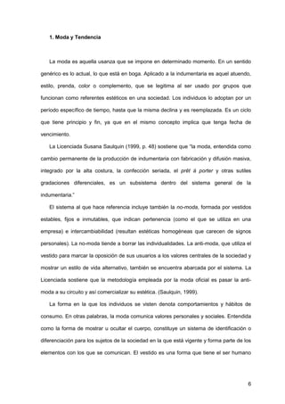 6
1. Moda y Tendencia
La moda es aquella usanza que se impone en determinado momento. En un sentido
genérico es lo actual, lo que está en boga. Aplicado a la indumentaria es aquel atuendo,
estilo, prenda, color o complemento, que se legitima al ser usado por grupos que
funcionan como referentes estéticos en una sociedad. Los individuos lo adoptan por un
período específico de tiempo, hasta que la misma declina y es reemplazada. Es un ciclo
que tiene principio y fin, ya que en el mismo concepto implica que tenga fecha de
vencimiento.
La Licenciada Susana Saulquin (1999, p. 48) sostiene que “la moda, entendida como
cambio permanente de la producción de indumentaria con fabricación y difusión masiva,
integrado por la alta costura, la confección seriada, el prêt à porter y otras sutiles
gradaciones diferenciales, es un subsistema dentro del sistema general de la
indumentaria.”
El sistema al que hace referencia incluye también la no-moda, formada por vestidos
estables, fijos e inmutables, que indican pertenencia (como el que se utiliza en una
empresa) e intercambiabilidad (resultan estéticas homogéneas que carecen de signos
personales). La no-moda tiende a borrar las individualidades. La anti-moda, que utiliza el
vestido para marcar la oposición de sus usuarios a los valores centrales de la sociedad y
mostrar un estilo de vida alternativo, también se encuentra abarcada por el sistema. La
Licenciada sostiene que la metodología empleada por la moda oficial es pasar la anti-
moda a su circuito y así comercializar su estética. (Saulquin, 1999).
La forma en la que los individuos se visten denota comportamientos y hábitos de
consumo. En otras palabras, la moda comunica valores personales y sociales. Entendida
como la forma de mostrar u ocultar el cuerpo, constituye un sistema de identificación o
diferenciación para los sujetos de la sociedad en la que está vigente y forma parte de los
elementos con los que se comunican. El vestido es una forma que tiene el ser humano
 