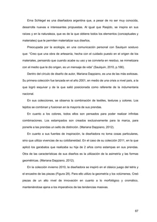 87
Erna Schlegel es una diseñadora argentina que, a pesar de no ser muy conocida,
desarrolla nuevas e interesantes propuestas. Al igual que Rasjido, se inspira en sus
raíces y en la naturaleza, que es de la que obtiene todos los elementos (conceptuales y
materiales) que le permiten materializar sus diseños.
Preocupada por la ecología, en una comunicación personal con Saulquin sostuvo
que: “Creo que una obra de artesanía, hecha con el cuidado puesto en el origen de los
materiales, pensando que cuando acabe su uso y se convierta en residuo, se mimetizara
con el medio que le dio origen, es un mensaje de vida” (Saulquin, 2010, p.166).
Dentro del círculo de diseño de autor, Mariana Dappiano, es una de las más exitosas.
Su primera colección fue lanzada en el año 2001, en medio de una crisis a nivel país, a la
que logró esquivar y de la que salió posicionada como referente de la indumentaria
nacional.
En sus colecciones, se observa la combinación de textiles, texturas y colores. Los
tejidos se combinan y fusionan en la mayoría de sus prendas.
En cuanto a los colores, todos ellos son pensados para poder realizar infinitas
combinaciones. Los estampados son creados exclusivamente para la marca, para
ponerle a las prendas un sello de distinción. (Mariana Dappiano, 2012).
En cuanto a sus fuentes de inspiración, la diseñadora no toma cosas particulares,
sino que utiliza vivencias de su cotidianeidad. En el caso de su colección 2011, en la que
aplicó los garabatos que realizaba su hija de 2 años como estampas en sus prendas.
Otra de las características de sus diseños es la utilización de la asimetría y las formas
geométricas. (Mariana Dappiano, 2012).
En la colección invierno 2010, la diseñadora se inspiró en el clásico juego del tetris y
el encastre de las piezas (Figura 28). Para ello utilizo la geometría y los volúmenes. Creó
piezas de un alto nivel de innovación en cuanto a lo morfológico y cromático,
manteniéndose ajena a los imperativos de las tendencias masivas.
 