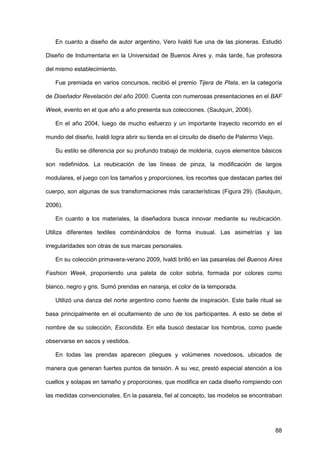 88
En cuanto a diseño de autor argentino, Vero Ivaldi fue una de las pioneras. Estudió
Diseño de Indumentaria en la Universidad de Buenos Aires y, más tarde, fue profesora
del mismo establecimiento.
Fue premiada en varios concursos, recibió el premio Tijera de Plata, en la categoría
de Diseñador Revelación del año 2000. Cuenta con numerosas presentaciones en el BAF
Week, evento en el que año a año presenta sus colecciones. (Saulquin, 2006).
En el año 2004, luego de mucho esfuerzo y un importante trayecto recorrido en el
mundo del diseño, Ivaldi logra abrir su tienda en el circuito de diseño de Palermo Viejo.
Su estilo se diferencia por su profundo trabajo de moldería, cuyos elementos básicos
son redefinidos. La reubicación de las líneas de pinza, la modificación de largos
modulares, el juego con los tamaños y proporciones, los recortes que destacan partes del
cuerpo, son algunas de sus transformaciones más características (Figura 29). (Saulquin,
2006).
En cuanto a los materiales, la diseñadora busca innovar mediante su reubicación.
Utiliza diferentes textiles combinándolos de forma inusual. Las asimetrías y las
irregularidades son otras de sus marcas personales.
En su colección primavera-verano 2009, Ivaldi brilló en las pasarelas del Buenos Aires
Fashion Week, proponiendo una paleta de color sobria, formada por colores como
blanco, negro y gris. Sumó prendas en naranja, el color de la temporada.
Utilizó una danza del norte argentino como fuente de inspiración. Este baile ritual se
basa principalmente en el ocultamiento de uno de los participantes. A esto se debe el
nombre de su colección, Escondida. En ella buscó destacar los hombros, como puede
observarse en sacos y vestidos.
En todas las prendas aparecen pliegues y volúmenes novedosos, ubicados de
manera que generan fuertes puntos de tensión. A su vez, prestó especial atención a los
cuellos y solapas en tamaño y proporciones, que modifica en cada diseño rompiendo con
las medidas convencionales. En la pasarela, fiel al concepto, las modelos se encontraban
 