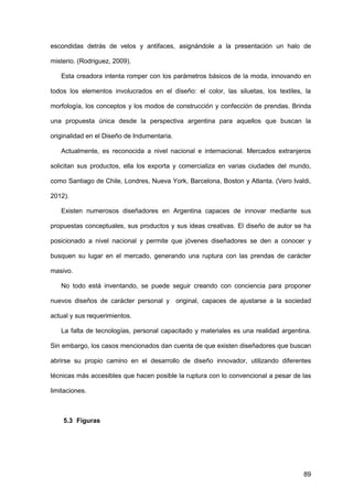 89
escondidas detrás de velos y antifaces, asignándole a la presentación un halo de
misterio. (Rodriguez, 2009).
Esta creadora intenta romper con los parámetros básicos de la moda, innovando en
todos los elementos involucrados en el diseño: el color, las siluetas, los textiles, la
morfología, los conceptos y los modos de construcción y confección de prendas. Brinda
una propuesta única desde la perspectiva argentina para aquellos que buscan la
originalidad en el Diseño de Indumentaria.
Actualmente, es reconocida a nivel nacional e internacional. Mercados extranjeros
solicitan sus productos, ella los exporta y comercializa en varias ciudades del mundo,
como Santiago de Chile, Londres, Nueva York, Barcelona, Boston y Atlanta. (Vero Ivaldi,
2012).
Existen numerosos diseñadores en Argentina capaces de innovar mediante sus
propuestas conceptuales, sus productos y sus ideas creativas. El diseño de autor se ha
posicionado a nivel nacional y permite que jóvenes diseñadores se den a conocer y
busquen su lugar en el mercado, generando una ruptura con las prendas de carácter
masivo.
No todo está inventando, se puede seguir creando con conciencia para proponer
nuevos diseños de carácter personal y original, capaces de ajustarse a la sociedad
actual y sus requerimientos.
La falta de tecnologías, personal capacitado y materiales es una realidad argentina.
Sin embargo, los casos mencionados dan cuenta de que existen diseñadores que buscan
abrirse su propio camino en el desarrollo de diseño innovador, utilizando diferentes
técnicas más accesibles que hacen posible la ruptura con lo convencional a pesar de las
limitaciones.
5.3 Figuras
 