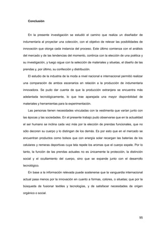 95
Conclusión
En la presente investigación se estudió el camino que realiza un diseñador de
indumentaria al proyectar una colección, con el objetivo de relevar las posibilidades de
innovación que otorga cada instancia del proceso. Este último comienza con el análisis
del mercado y de las tendencias del momento, continúa con la elección de una poética y
su investigación, y luego sigue con la selección de materiales y siluetas, el diseño de las
prendas y, por último, su confección y distribución.
El estudio de la industria de la moda a nivel nacional e internacional permitió realizar
una comparación de ambos escenarios en relación a la producción de indumentaria
innovadora. Se pudo dar cuenta de que la producción extranjera se encuentra más
adelantada tecnológicamente, lo que trae aparejada una mayor disponibilidad de
materiales y herramientas para la experimentación.
Las personas tienen necesidades vinculadas con la vestimenta que varían junto con
las épocas y las sociedades. En el presente trabajo pudo observarse que en la actualidad
el ser humano se inclina cada vez más por la elección de prendas funcionales, que no
sólo decoren su cuerpo y lo distingan de los demás. Es por esto que en el mercado se
encuentran productos como bolsos que con energía solar recargan las baterías de los
celulares y remeras deportivas cuya tela repele los aromas que el cuerpo expele. Por lo
tanto, la función de las prendas actuales no es únicamente la protección, la distinción
social y el ocultamiento del cuerpo, sino que se expande junto con el desarrollo
tecnológico.
En base a la información relevada puede sostenerse que la vanguardia internacional
actual pasa menos por la innovación en cuanto a formas, colores, o siluetas; que por la
búsqueda de fusionar textiles y tecnologías, y de satisfacer necesidades de origen
orgánico o social.
 