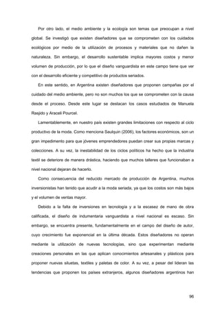 96
Por otro lado, el medio ambiente y la ecología son temas que preocupan a nivel
global. Se investigó que existen diseñadores que se comprometen con los cuidados
ecológicos por medio de la utilización de procesos y materiales que no dañen la
naturaleza. Sin embargo, el desarrollo sustentable implica mayores costos y menor
volumen de producción, por lo que el diseño vanguardista en este campo tiene que ver
con el desarrollo eficiente y competitivo de productos seriados.
En este sentido, en Argentina existen diseñadores que proponen campañas por el
cuidado del medio ambiente, pero no son muchos los que se comprometen con la causa
desde el proceso. Desde este lugar se destacan los casos estudiados de Manuela
Rasjido y Araceli Pourcel.
Lamentablemente, en nuestro país existen grandes limitaciones con respecto al ciclo
productivo de la moda. Como menciona Saulquin (2006), los factores económicos, son un
gran impedimento para que jóvenes emprendedores puedan crear sus propias marcas y
colecciones. A su vez, la inestabilidad de los ciclos políticos ha hecho que la industria
textil se deteriore de manera drástica, haciendo que muchos talleres que funcionaban a
nivel nacional dejaran de hacerlo.
Como consecuencia del reducido mercado de producción de Argentina, muchos
inversionistas han tenido que acudir a la moda seriada, ya que los costos son más bajos
y el volumen de ventas mayor.
Debido a la falta de inversiones en tecnología y a la escasez de mano de obra
calificada, el diseño de indumentaria vanguardista a nivel nacional es escaso. Sin
embargo, se encuentra presente, fundamentalmente en el campo del diseño de autor,
cuyo crecimiento fue exponencial en la última década. Estos diseñadores no operan
mediante la utilización de nuevas tecnologías, sino que experimentan mediante
creaciones personales en las que aplican conocimientos artesanales y plásticos para
proponer nuevas siluetas, textiles y paletas de color. A su vez, a pesar del lideran las
tendencias que proponen los países extranjeros, algunos diseñadores argentinos han
 