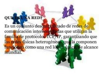 QUE ES UNA RED?

Es un conjunto descentralizado de redes de
comunicación interconectadas que utilizan la
familia de protocolos TCP/IP, garantizando que
las redes físicas heterogéneas que la componen
funcionen como una red lógica única, de alcance
mundial.
 