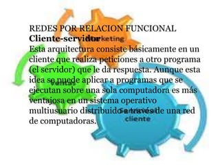 REDES POR RELACION FUNCIONAL
Cliente-servidor
Esta arquitectura consiste básicamente en un
cliente que realiza peticiones a otro programa
(el servidor) que le da respuesta. Aunque esta
idea se puede aplicar a programas que se
ejecutan sobre una sola computadora es más
ventajosa en un sistema operativo
multiusuario distribuido a través de una red
de computadoras.
 