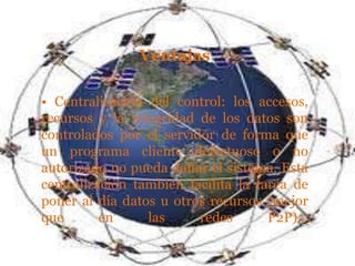 Ventajas

• Centralización del control: los accesos,
recursos y la integridad de los datos son
controlados por el servidor de forma que
un programa cliente defectuoso o no
autorizado no pueda dañar el sistema. Esta
centralización también facilita la tarea de
poner al día datos u otros recursos (mejor
que       en     las     redes       P2P)..
 