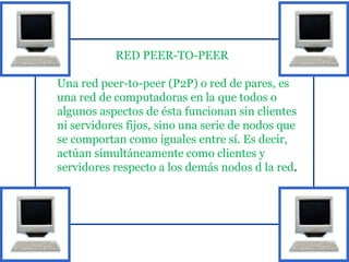 RED PEER-TO-PEER

Una red peer-to-peer (P2P) o red de pares, es
una red de computadoras en la que todos o
algunos aspectos de ésta funcionan sin clientes
ni servidores fijos, sino una serie de nodos que
se comportan como iguales entre sí. Es decir,
actúan simultáneamente como clientes y
servidores respecto a los demás nodos d la red.
 