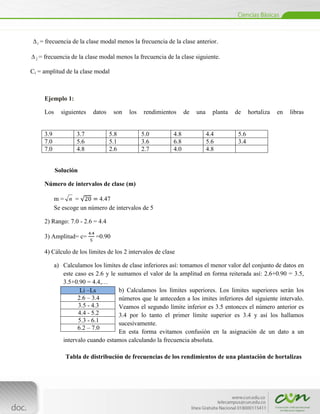 1   = frecuencia de la clase modal menos la frecuencia de la clase anterior.

  2   = frecuencia de la clase modal menos la frecuencia de la clase siguiente.

Ci = amplitud de la clase modal



        Ejemplo 1:

        Los     siguientes   datos    son   los   rendimientos     de   una     planta   de     hortaliza   en   libras


        3.9            3.7           5.8          5.0        4.8              4.4         5.6
        7.0            5.6           5.1          3.6        6.8              5.6         3.4
        7.0            4.8           2.6          2.7        4.0              4.8


              Solución

        Número de intervalos de clase (m)

              m= n =          4.47
              Se escoge un número de intervalos de 5

        2) Rango: 7.0 - 2.6 = 4.4

        3) Amplitud= c=       =0.90

        4) Cálculo de los límites de los 2 intervalos de clase

              a) Calculamos los limites de clase inferiores así: tomamos el menor valor del conjunto de datos en
                 este caso es 2.6 y le sumamos el valor de la amplitud en forma reiterada así: 2.6+0.90 = 3.5,
                 3.5+0.90 = 4.4,…
                        Li –Ls         b) Calculamos los límites superiores. Los limites superiores serán los
                       2.6 – 3.4       números que le anteceden a los imites inferiores del siguiente intervalo.
                       3.5 - 4.3       Veamos el segundo límite inferior es 3.5 entonces el número anterior es
                       4.4 - 5.2       3.4 por lo tanto el primer límite superior es 3.4 y así los hallamos
                       5.3 - 6.1       sucesivamente.
                       6.2 – 7.0
                                       En esta forma evitamos confusión en la asignación de un dato a un
                 intervalo cuando estamos calculando la frecuencia absoluta.

                  Tabla de distribución de frecuencias de los rendimientos de una plantación de hortalizas



        [Escribir texto]
 