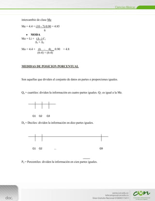intercambio de clase Me

Me = 4.4 + (10 - 7) 0.90 = 4.85
                  6
      MODA
Mo = Li + (Δ 1) Ci
          Δ1 + Δ2

Mo = 4.4 + (6 – 4)__ 0.90          = 4.8
           (6-4) + (6-4)



MEDIDAS DE POSICION PORCENTUAL



Son aquellas que dividen el conjunto de datos en partes o proporciones iguales.



Qa = cuartiles: dividen la información en cuatro partes iguales. Q2 es igual a la Me.




          Q1       Q2   Q3

Da = Deciles: dividen la información en diez partes iguales.




          Q1       Q2        …                                     Q9



Pa = Percentiles: dividen la información en cien partes iguales.




[Escribir texto]
 